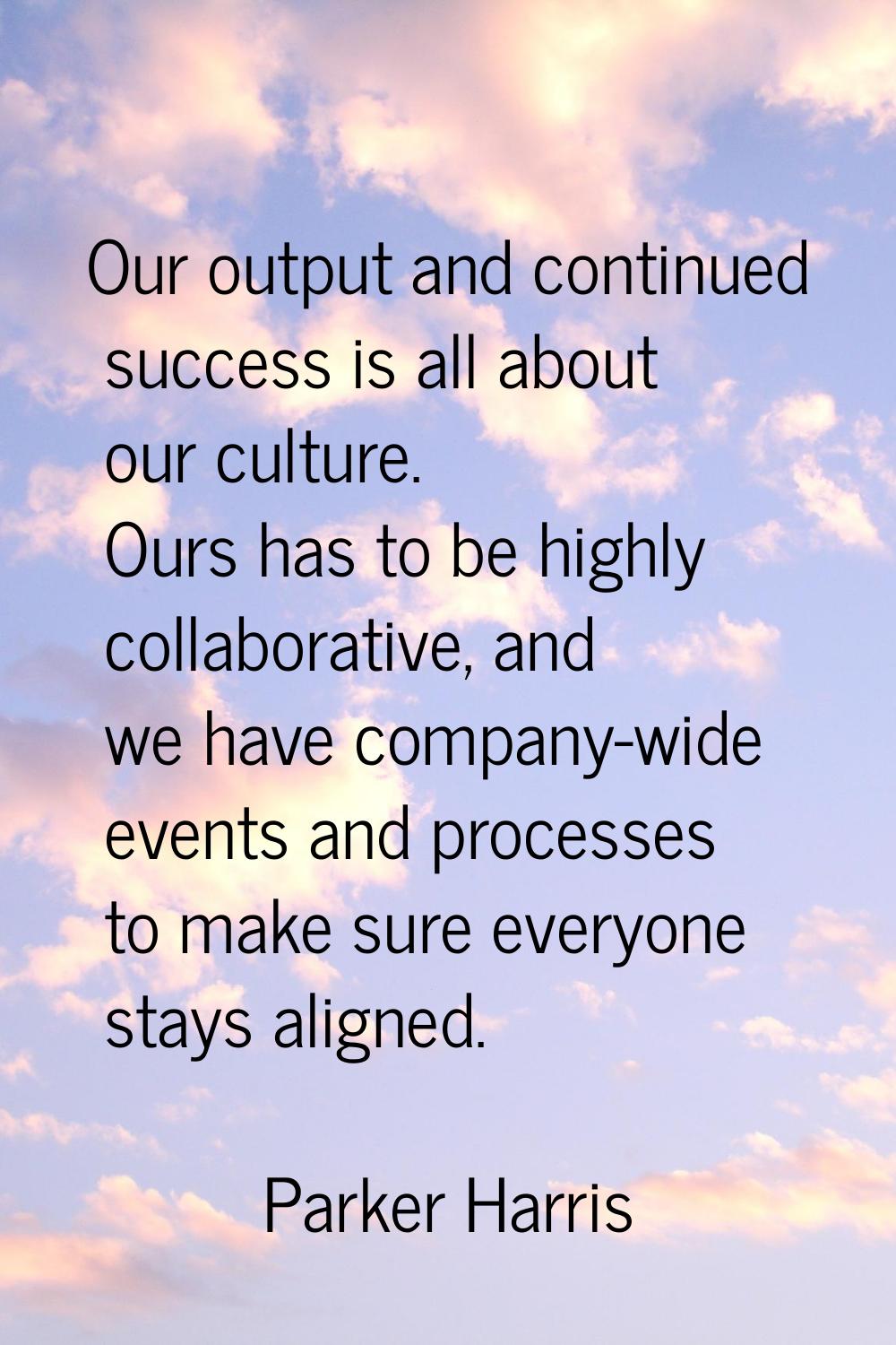 Our output and continued success is all about our culture. Ours has to be highly collaborative, and