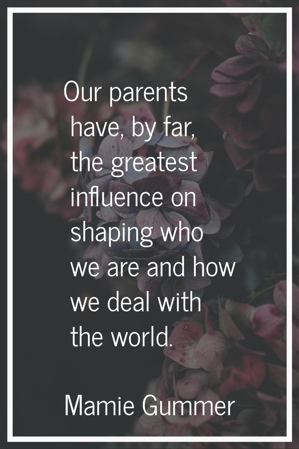 Our parents have, by far, the greatest influence on shaping who we are and how we deal with the wor