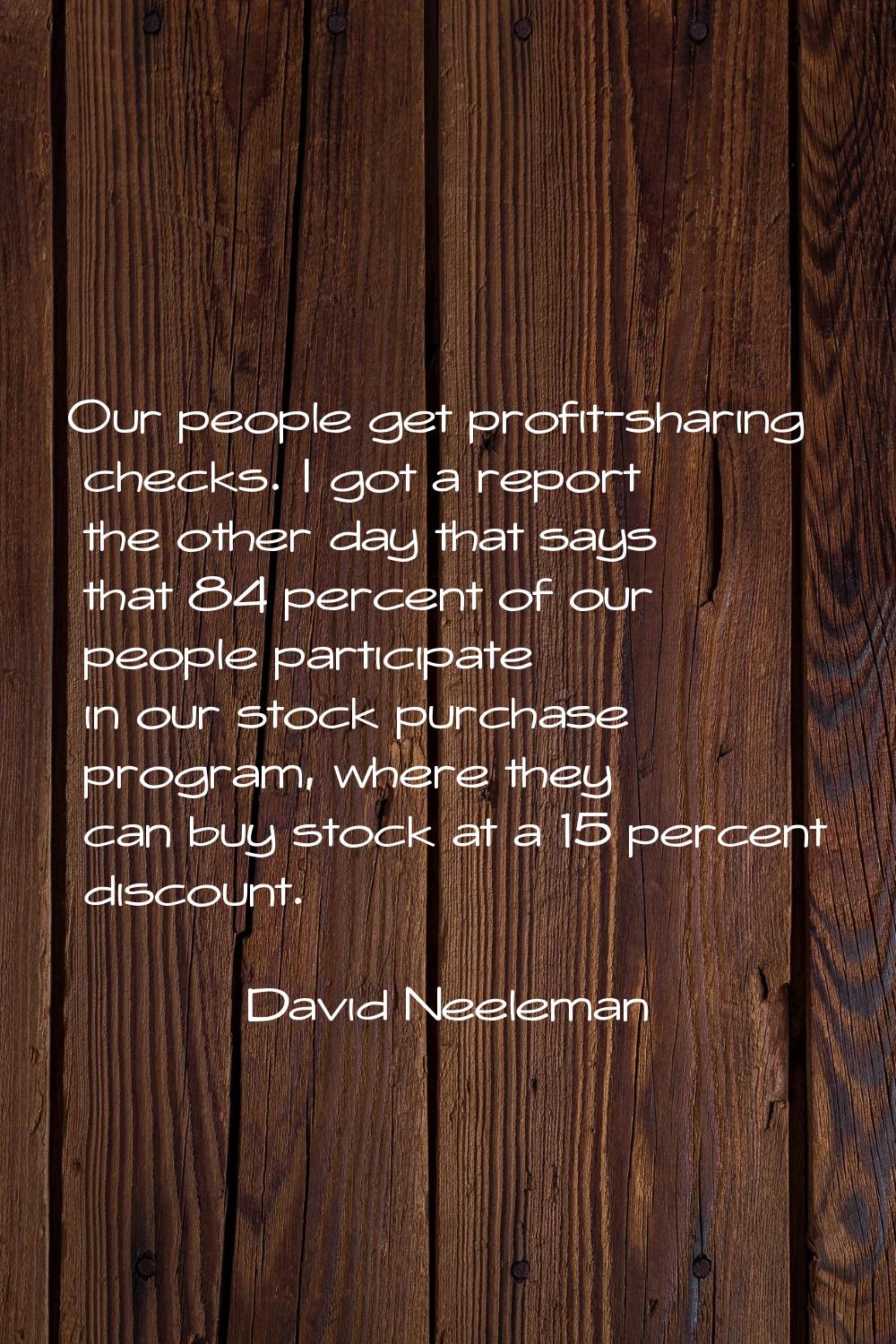 Our people get profit-sharing checks. I got a report the other day that says that 84 percent of our