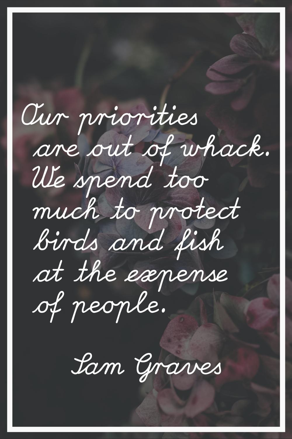 Our priorities are out of whack. We spend too much to protect birds and fish at the expense of peop