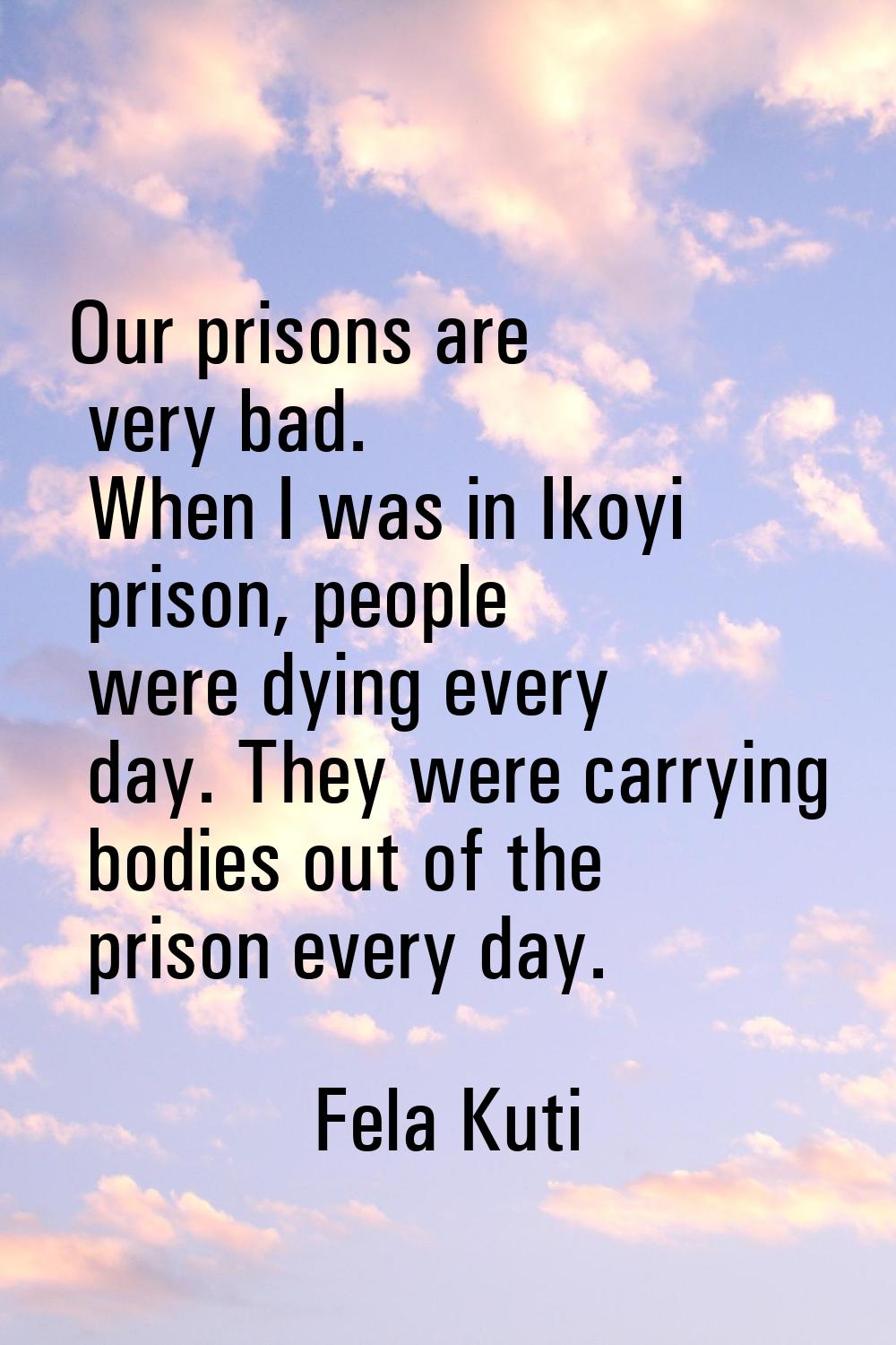 Our prisons are very bad. When I was in Ikoyi prison, people were dying every day. They were carryi