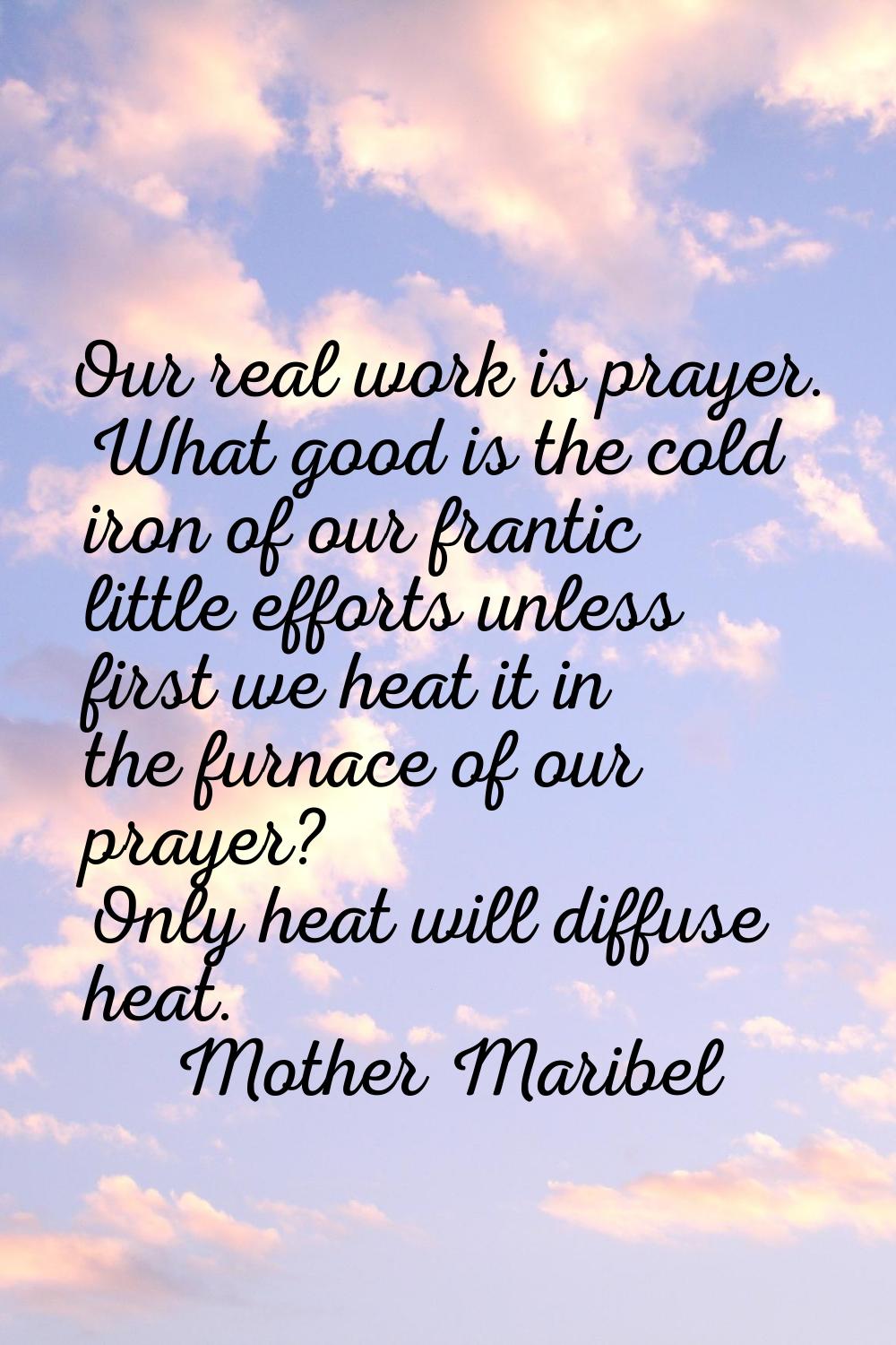 Our real work is prayer. What good is the cold iron of our frantic little efforts unless first we h