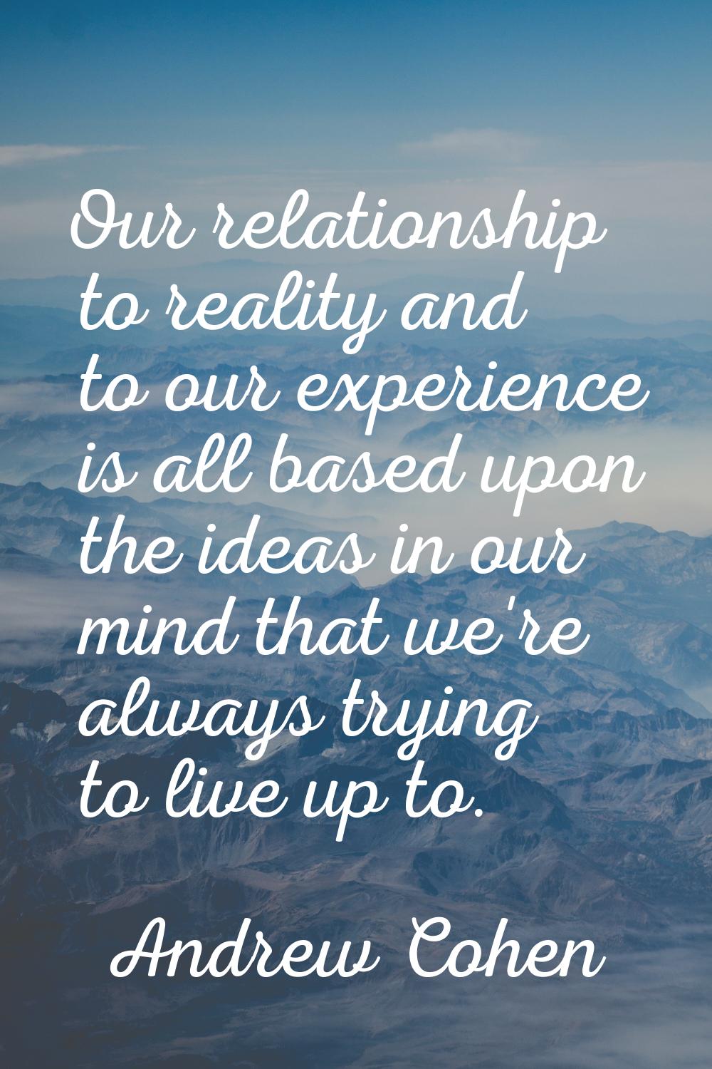 Our relationship to reality and to our experience is all based upon the ideas in our mind that we'r