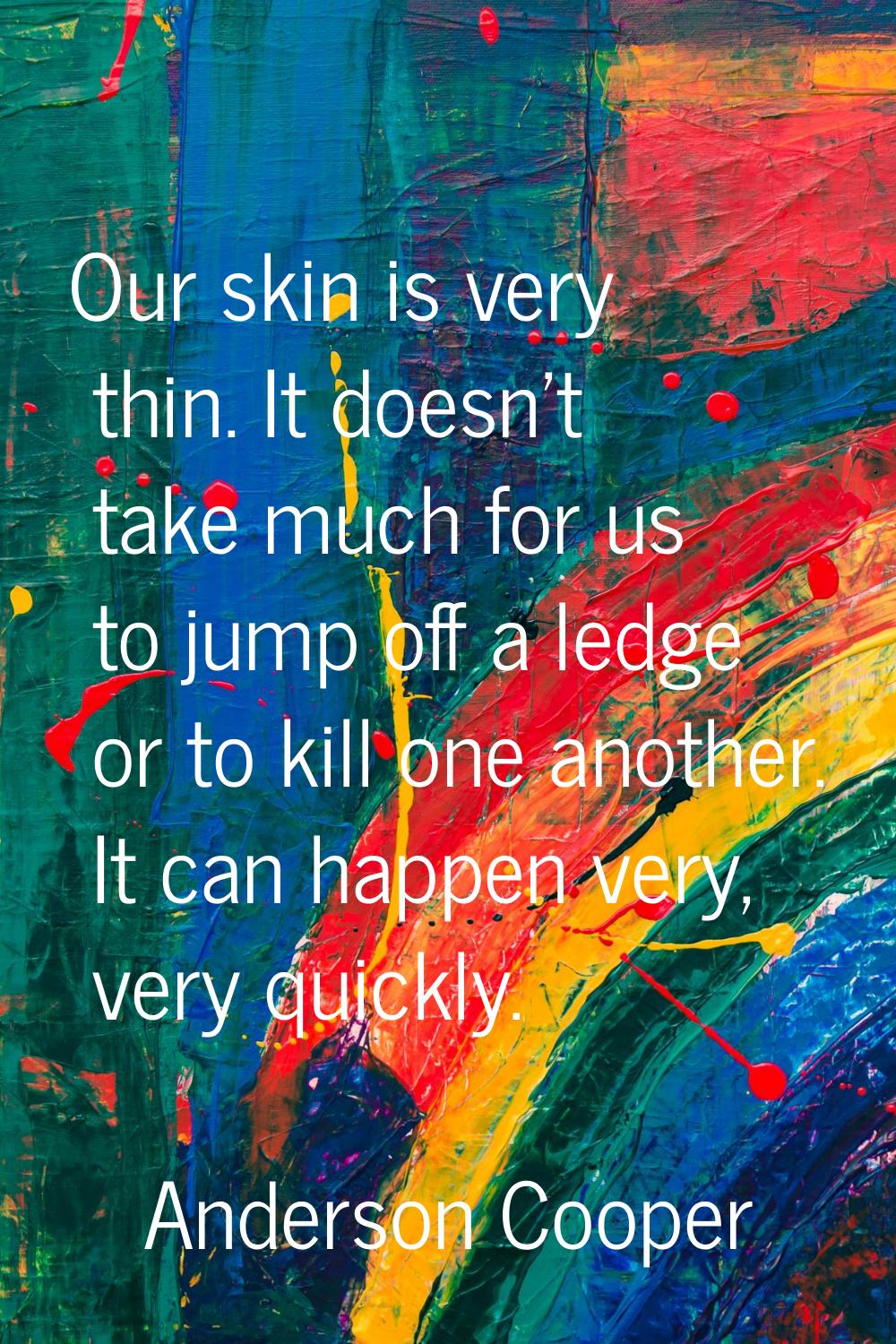 Our skin is very thin. It doesn't take much for us to jump off a ledge or to kill one another. It c