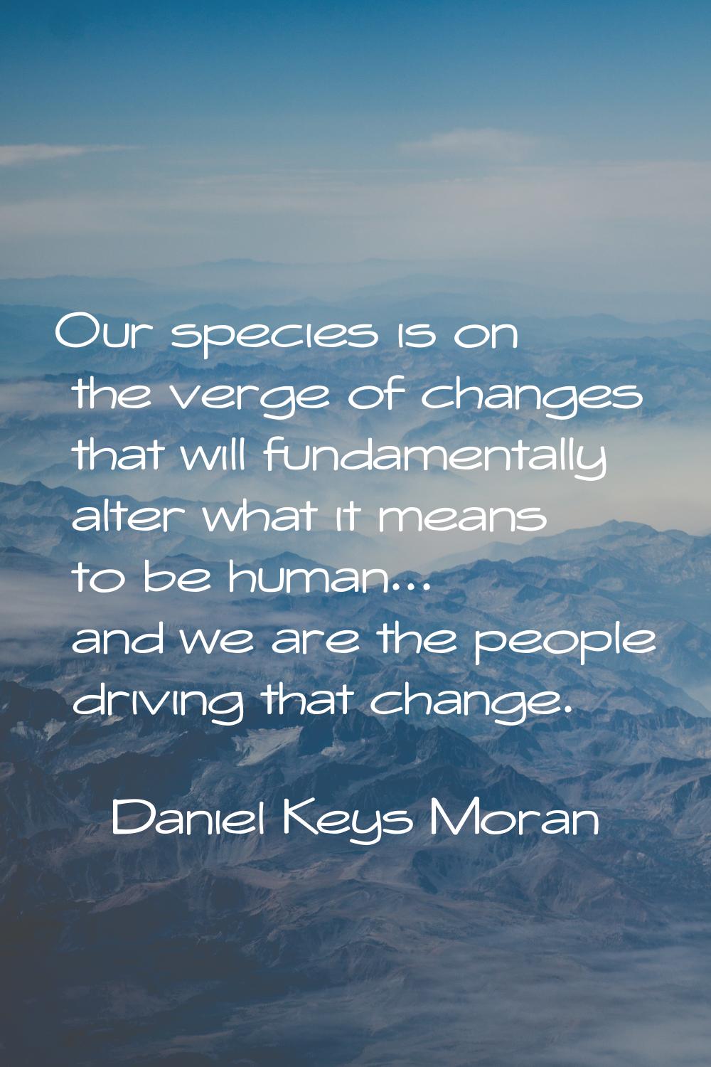 Our species is on the verge of changes that will fundamentally alter what it means to be human... a