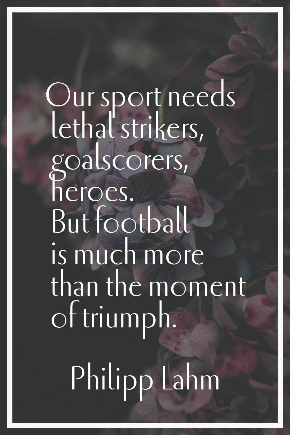 Our sport needs lethal strikers, goalscorers, heroes. But football is much more than the moment of 