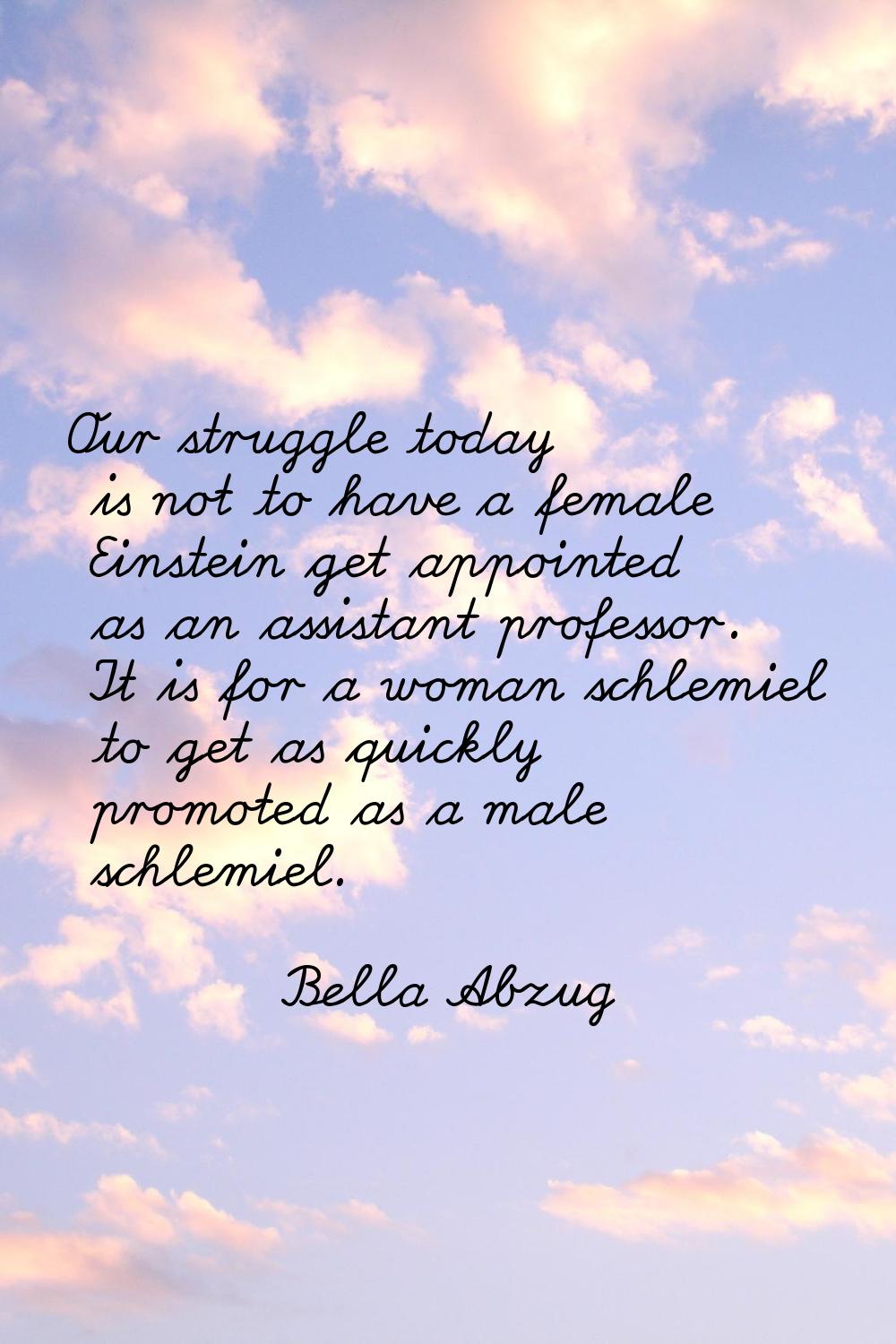 Our struggle today is not to have a female Einstein get appointed as an assistant professor. It is 