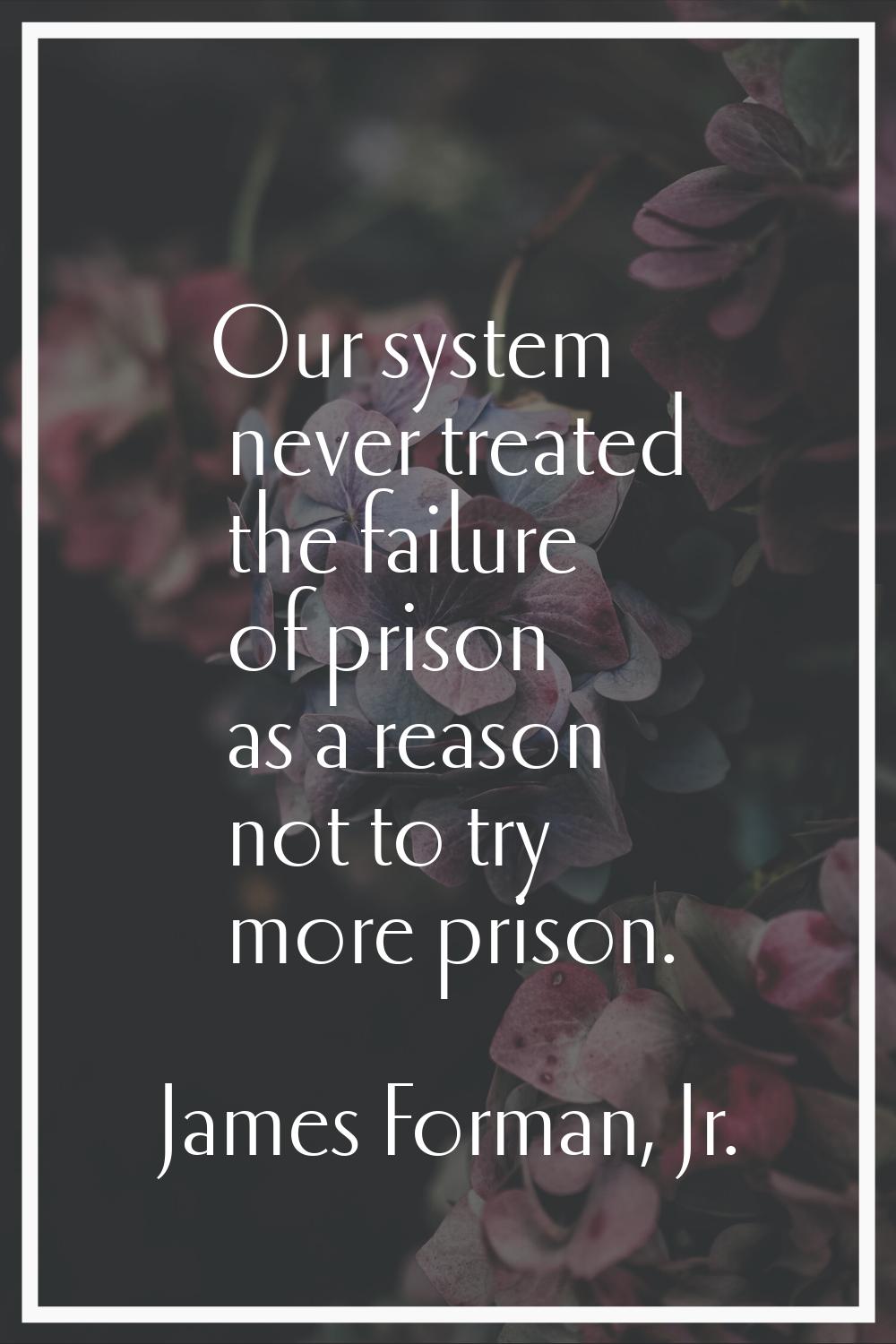Our system never treated the failure of prison as a reason not to try more prison.