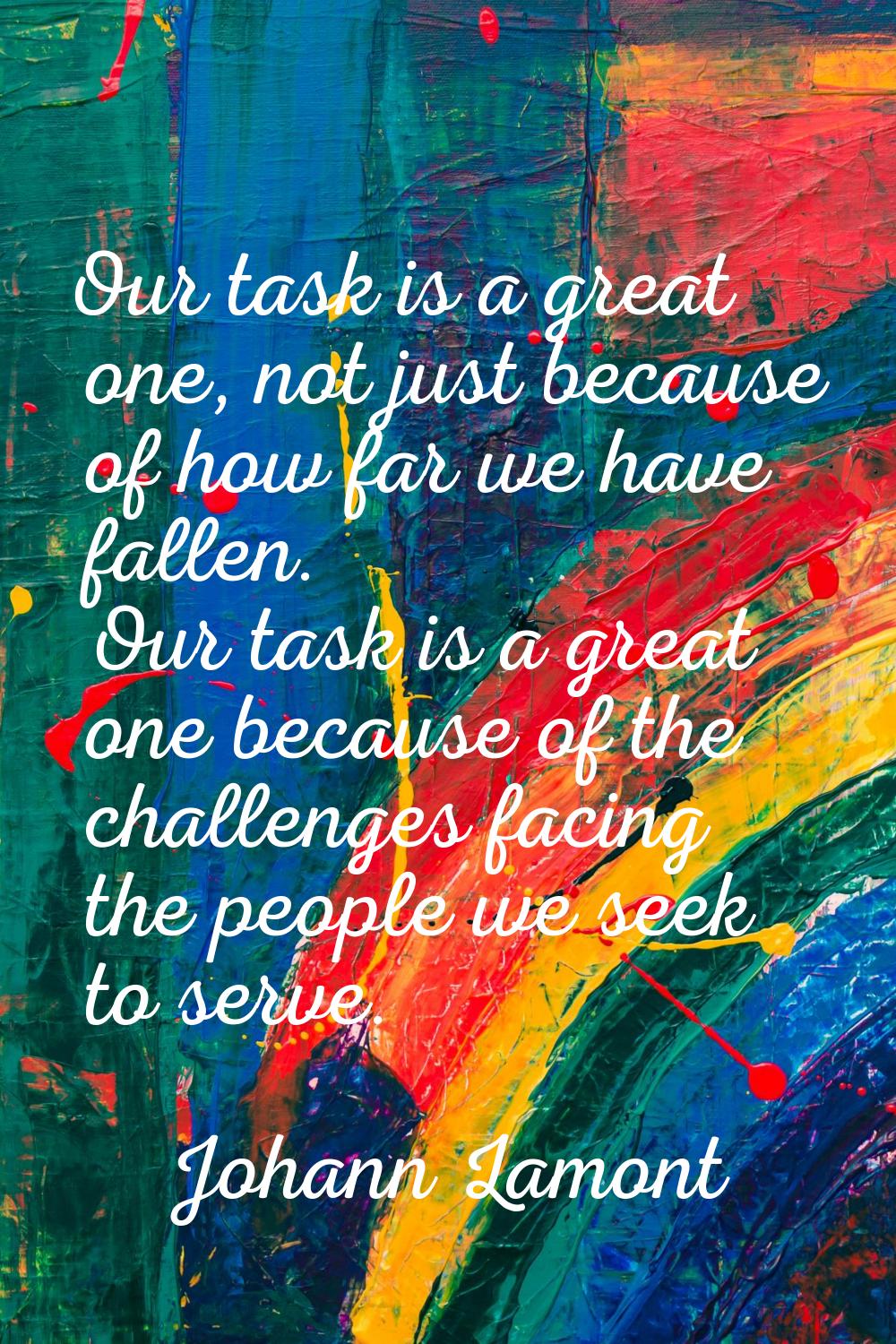 Our task is a great one, not just because of how far we have fallen. Our task is a great one becaus