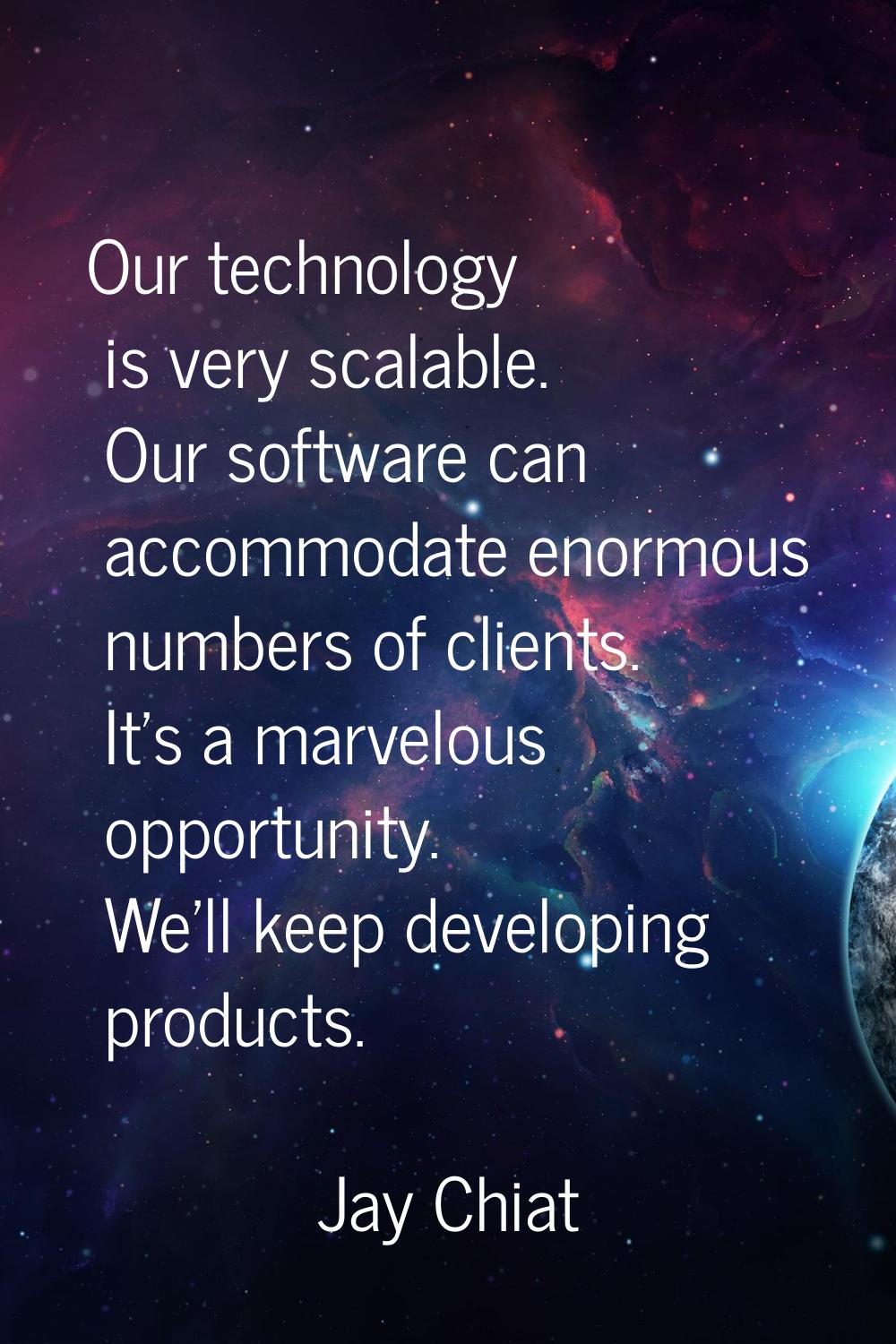 Our technology is very scalable. Our software can accommodate enormous numbers of clients. It's a m