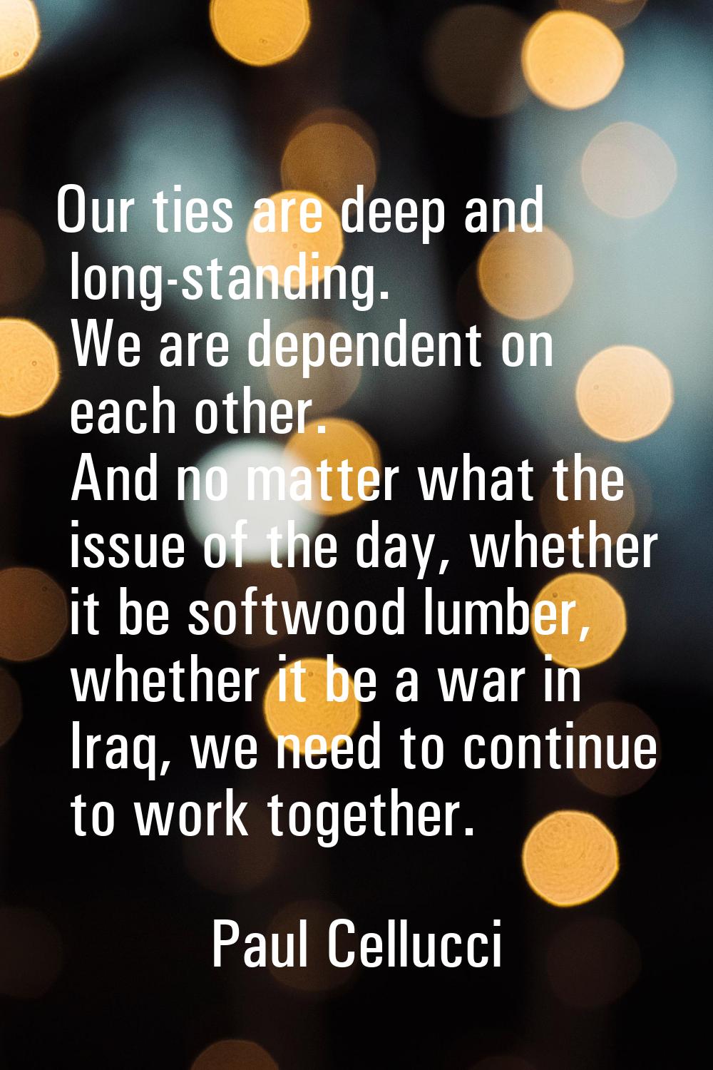 Our ties are deep and long-standing. We are dependent on each other. And no matter what the issue o