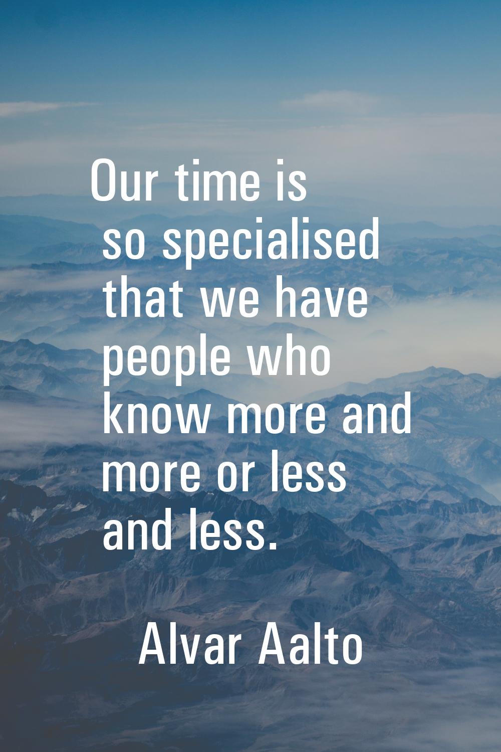 Our time is so specialised that we have people who know more and more or less and less.