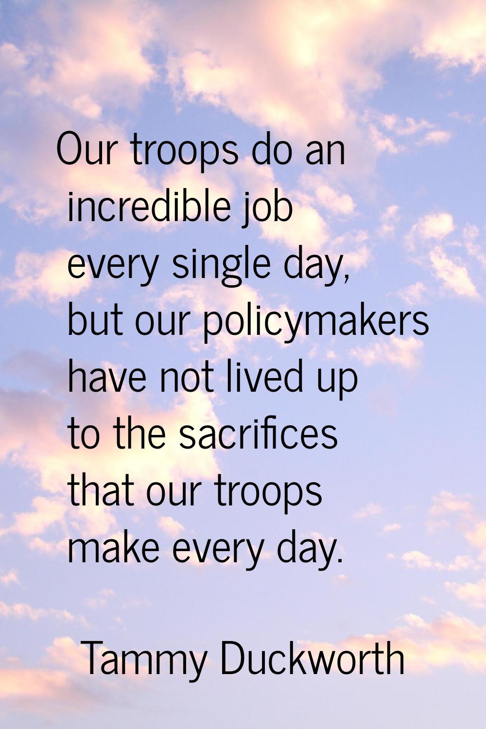 Our troops do an incredible job every single day, but our policymakers have not lived up to the sac