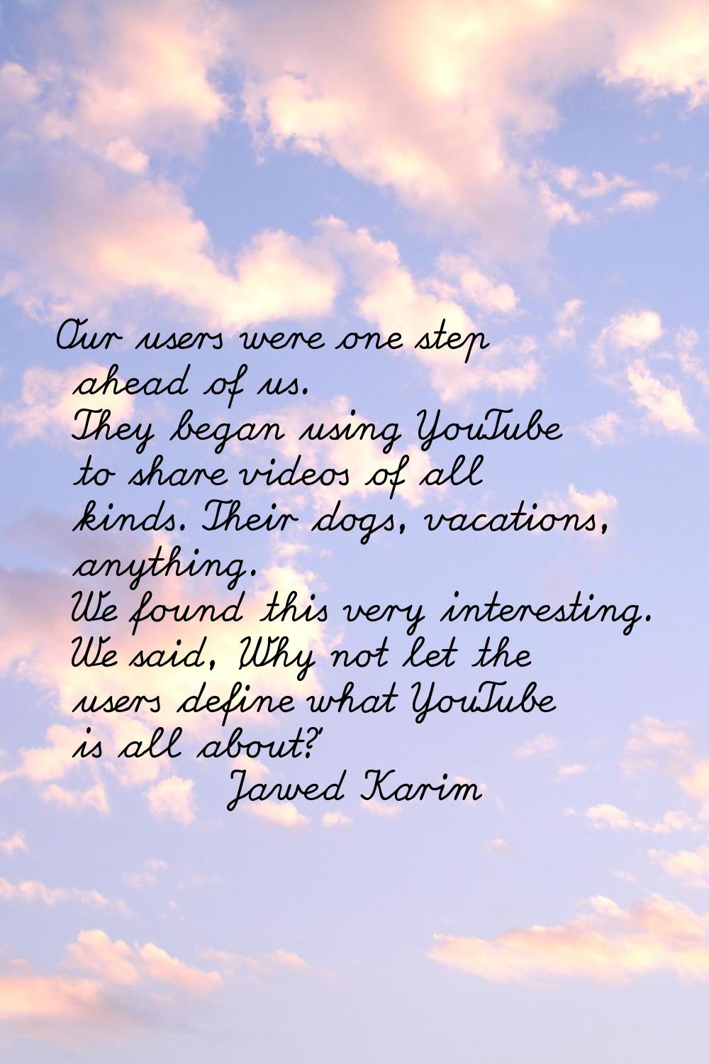 Our users were one step ahead of us. They began using YouTube to share videos of all kinds. Their d