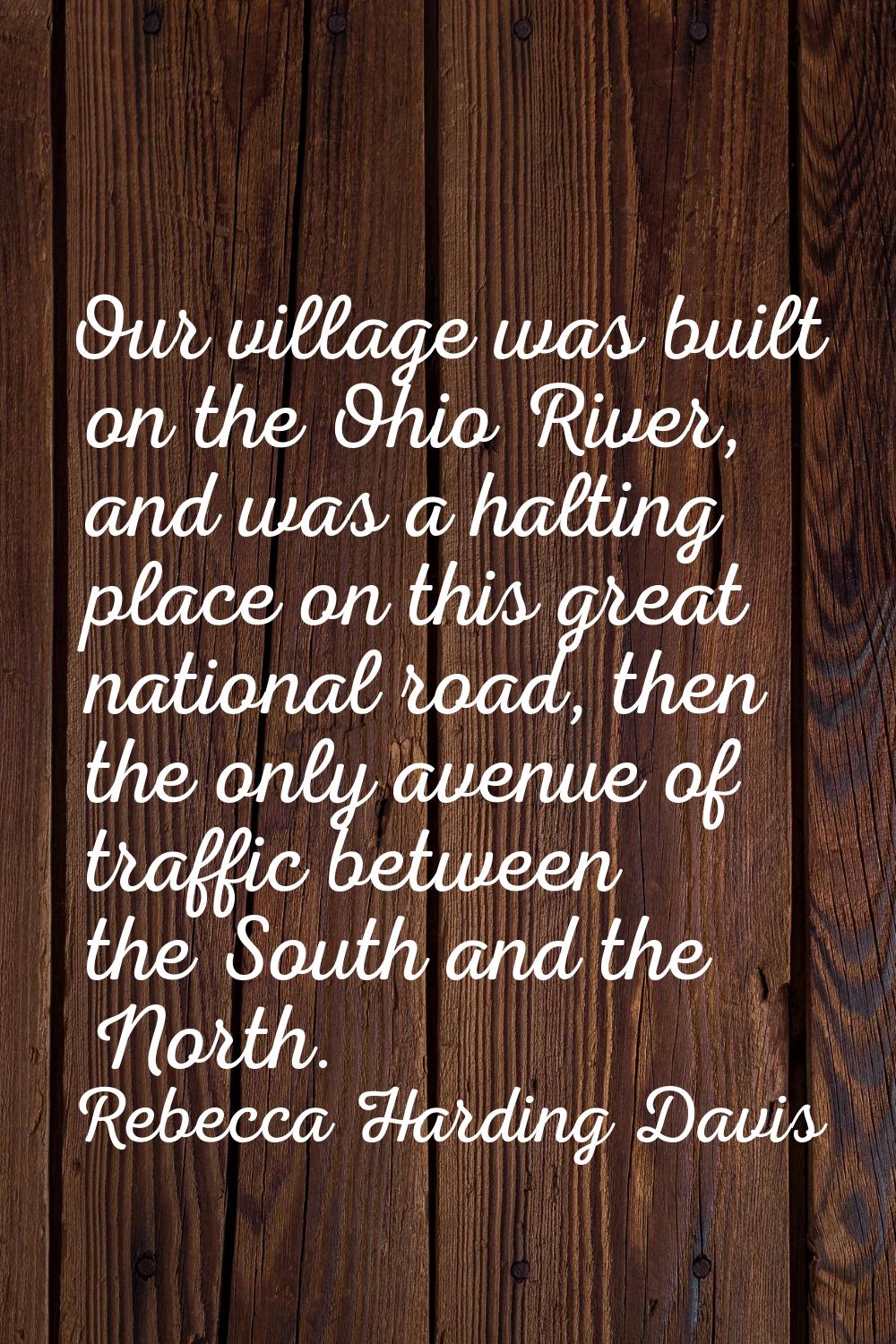 Our village was built on the Ohio River, and was a halting place on this great national road, then 