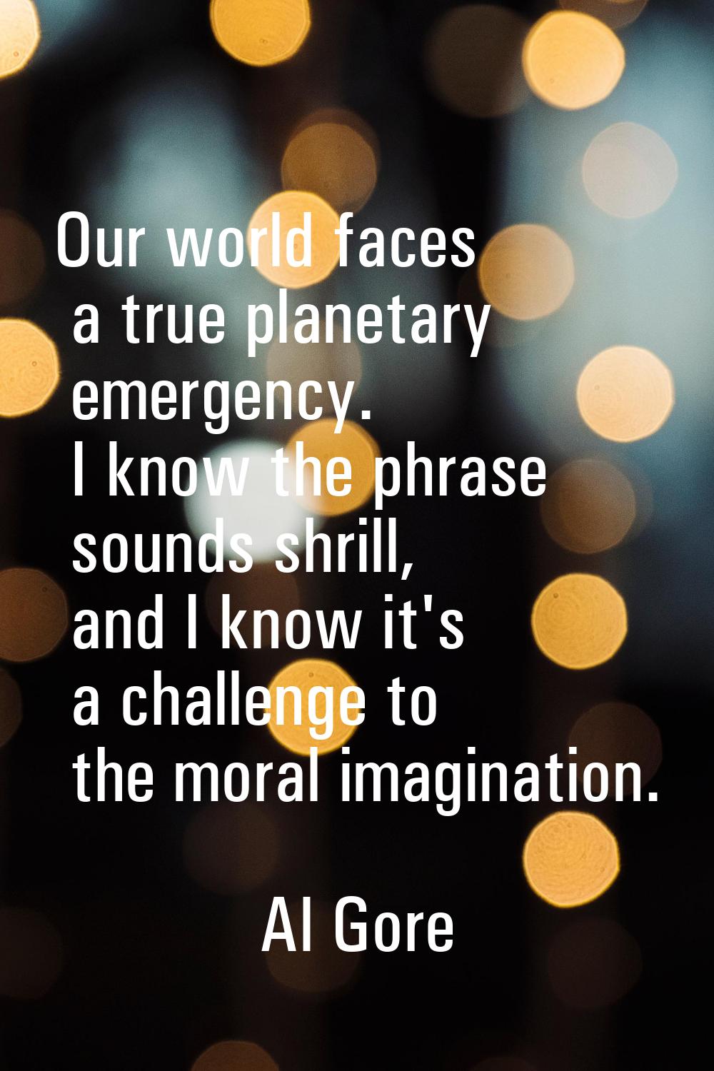 Our world faces a true planetary emergency. I know the phrase sounds shrill, and I know it's a chal