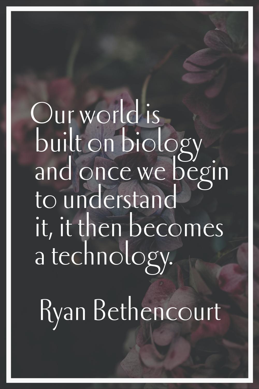Our world is built on biology and once we begin to understand it, it then becomes a technology.