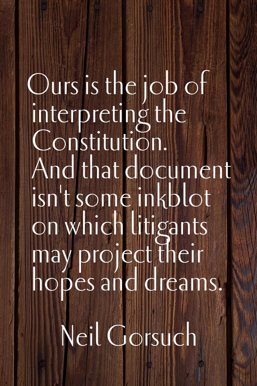 Ours is the job of interpreting the Constitution. And that document isn't some inkblot on which lit