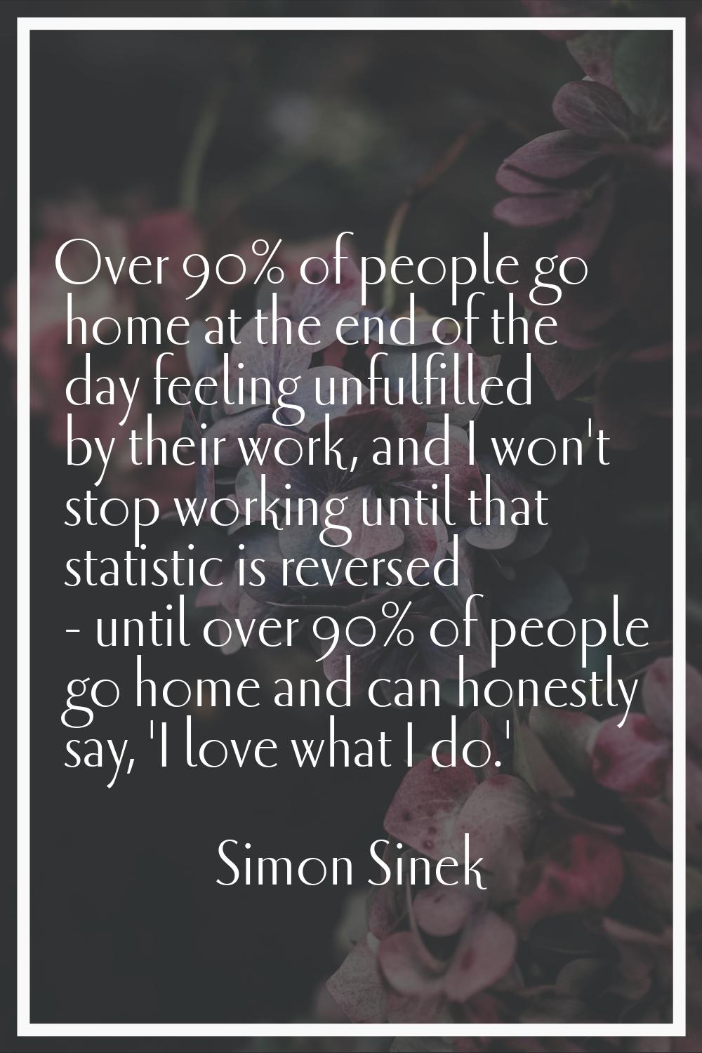 Over 90% of people go home at the end of the day feeling unfulfilled by their work, and I won't sto