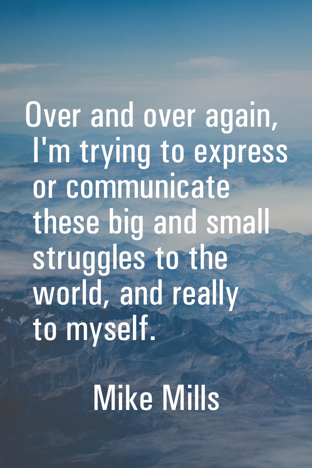 Over and over again, I'm trying to express or communicate these big and small struggles to the worl