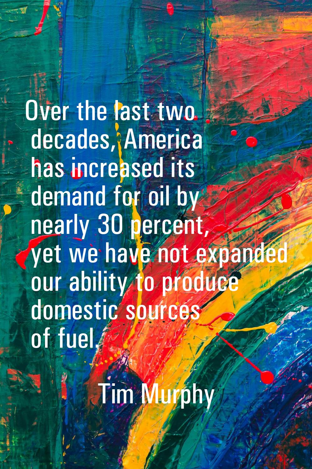Over the last two decades, America has increased its demand for oil by nearly 30 percent, yet we ha