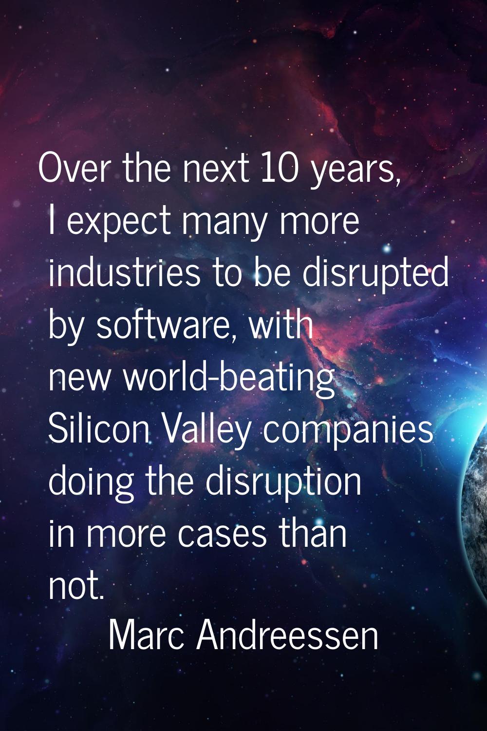 Over the next 10 years, I expect many more industries to be disrupted by software, with new world-b