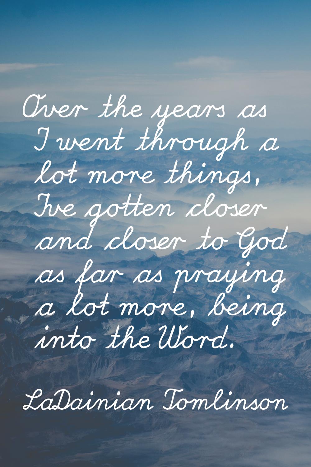 Over the years as I went through a lot more things, I've gotten closer and closer to God as far as 