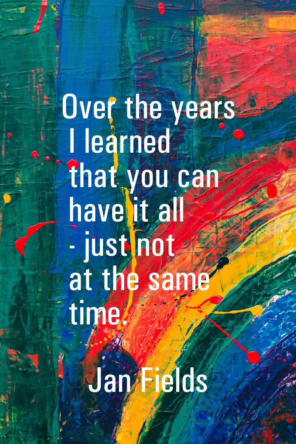 Over the years I learned that you can have it all - just not at the same time.