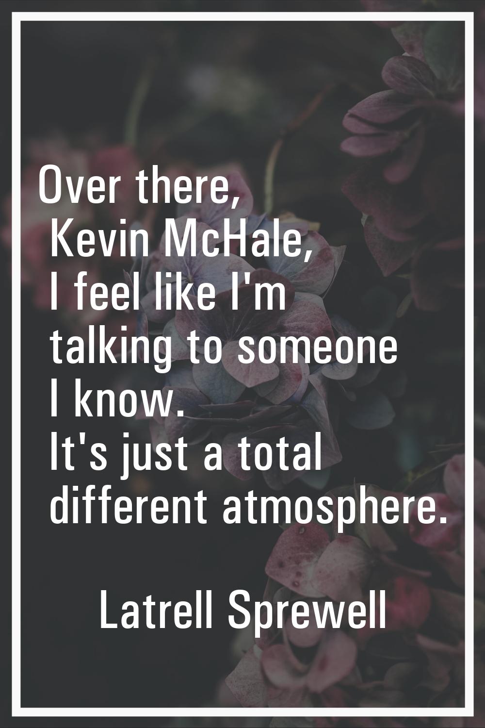 Over there, Kevin McHale, I feel like I'm talking to someone I know. It's just a total different at