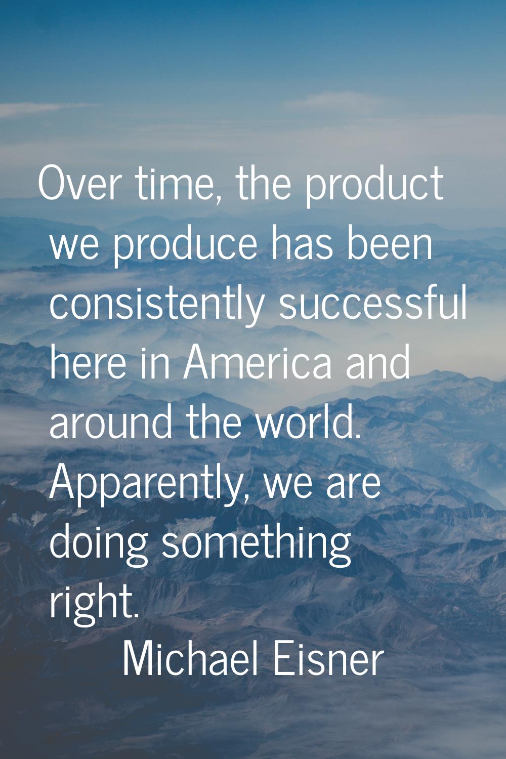 Over time, the product we produce has been consistently successful here in America and around the w