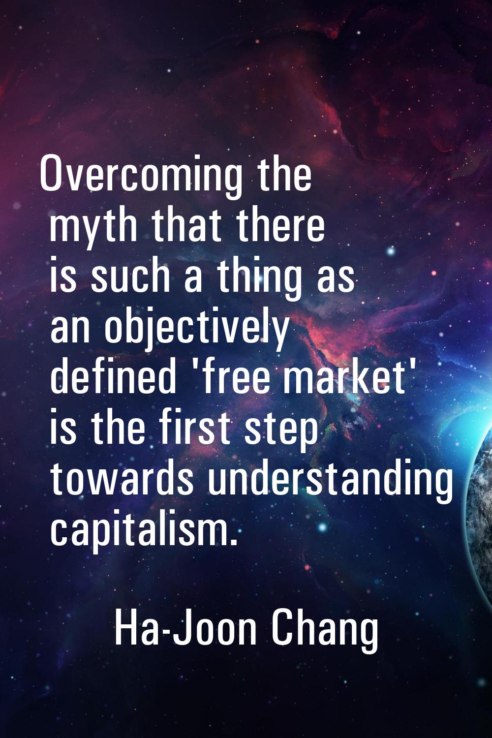 Overcoming the myth that there is such a thing as an objectively defined 'free market' is the first
