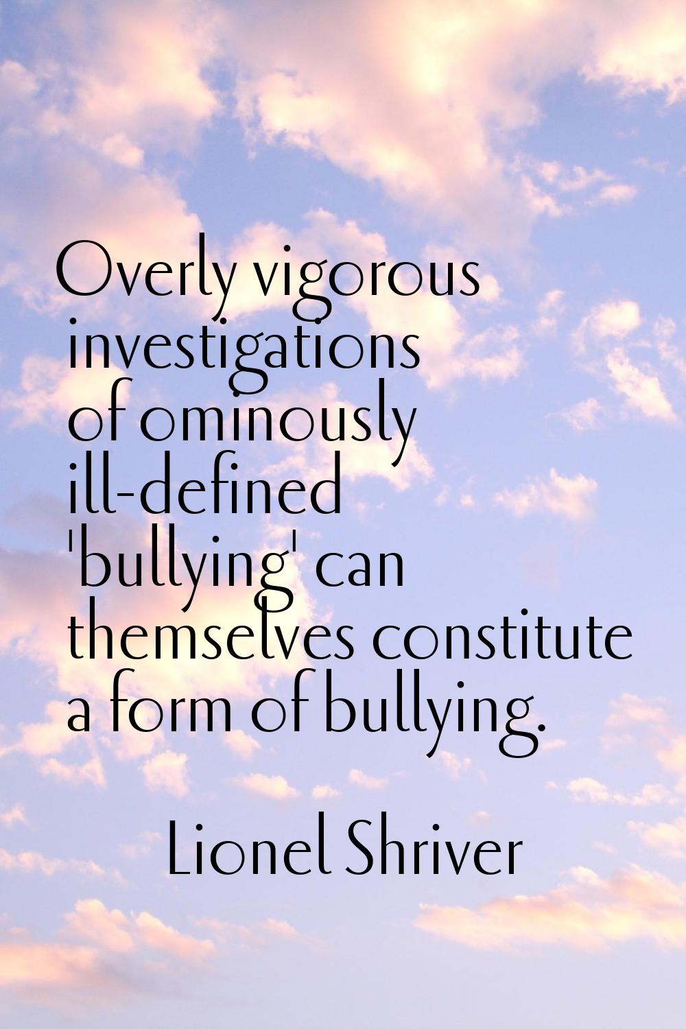 Overly vigorous investigations of ominously ill-defined 'bullying' can themselves constitute a form
