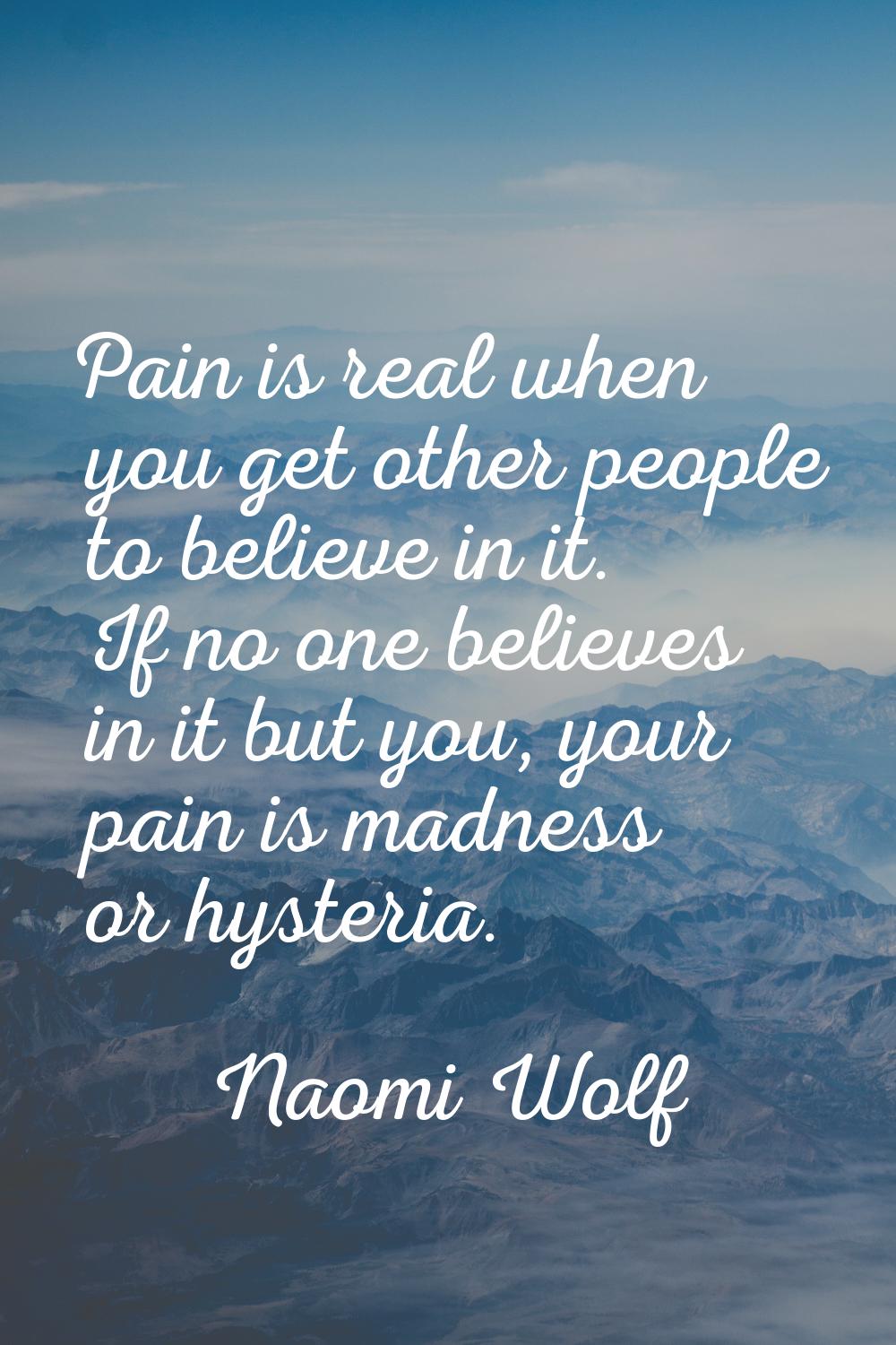 Pain is real when you get other people to believe in it. If no one believes in it but you, your pai