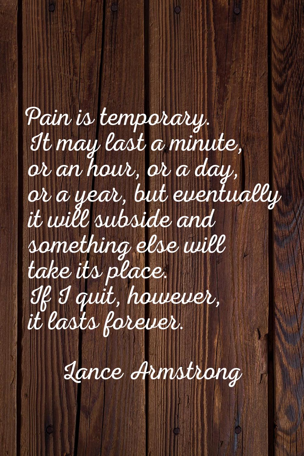 Pain is temporary. It may last a minute, or an hour, or a day, or a year, but eventually it will su