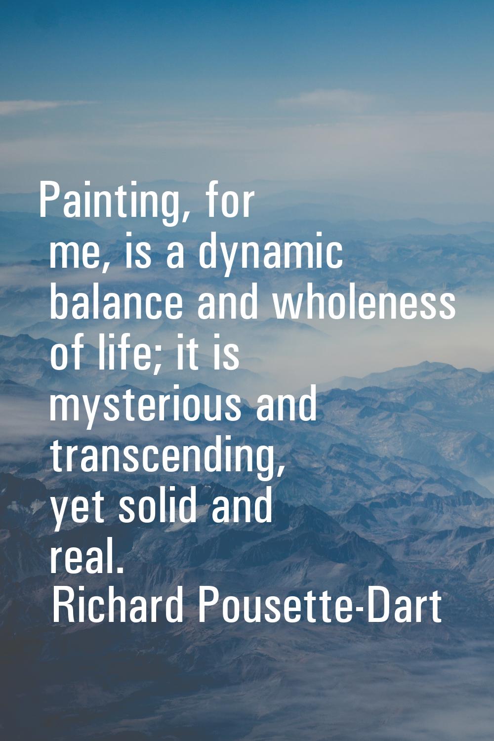 Painting, for me, is a dynamic balance and wholeness of life; it is mysterious and transcending, ye