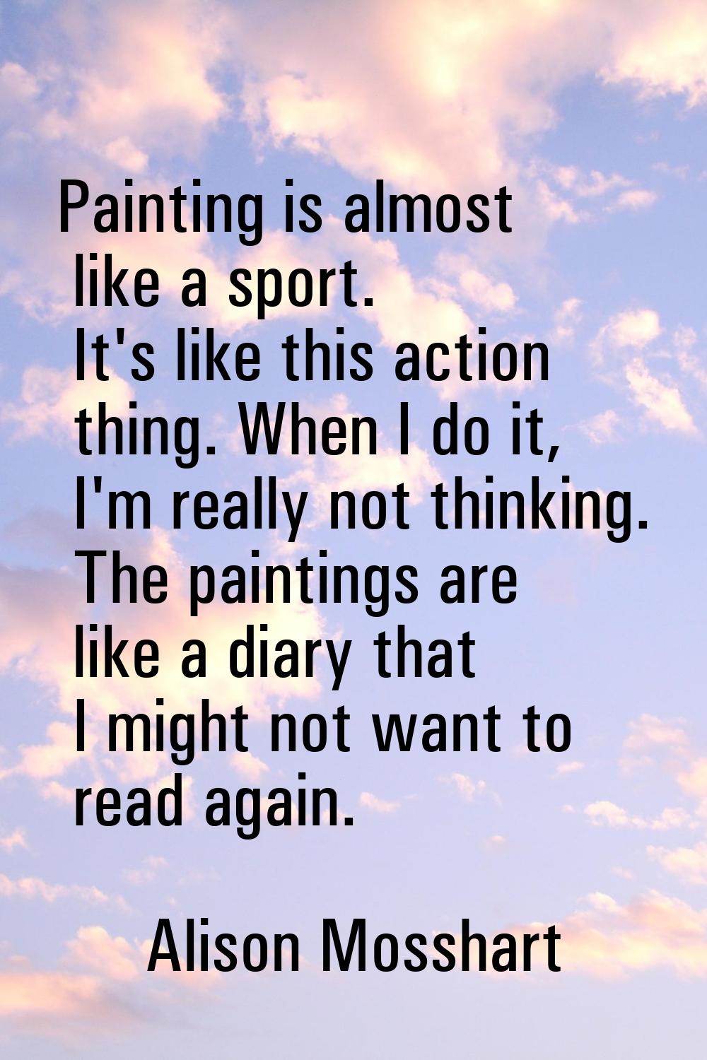 Painting is almost like a sport. It's like this action thing. When I do it, I'm really not thinking