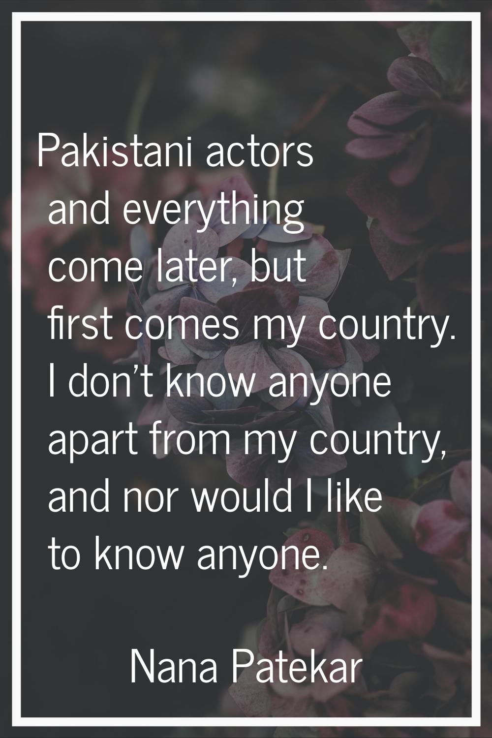Pakistani actors and everything come later, but first comes my country. I don't know anyone apart f