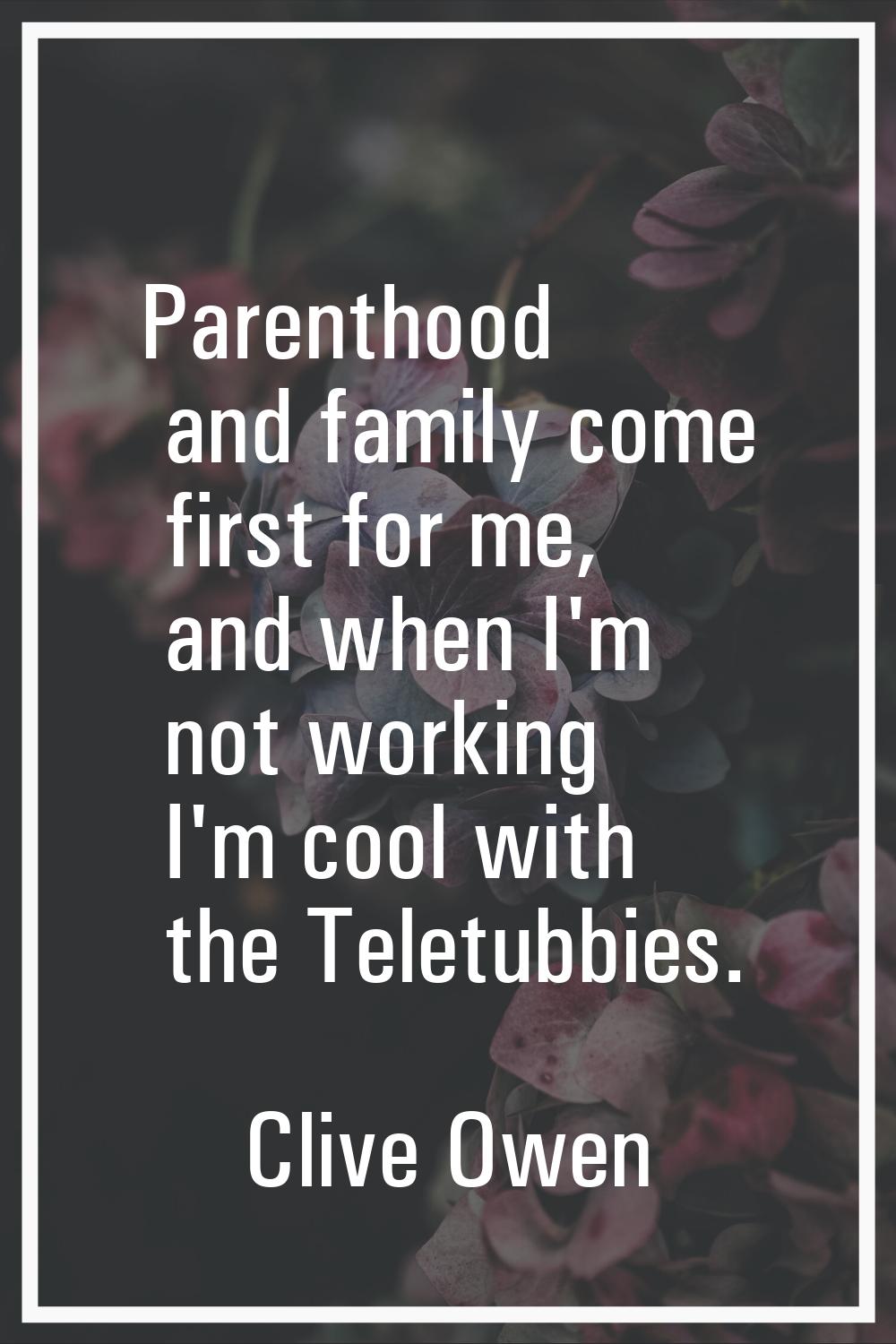Parenthood and family come first for me, and when I'm not working I'm cool with the Teletubbies.