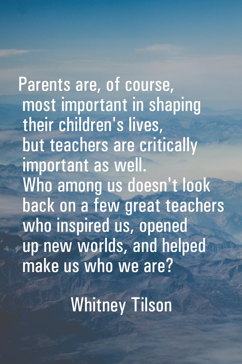 Parents are, of course, most important in shaping their children's lives, but teachers are critical