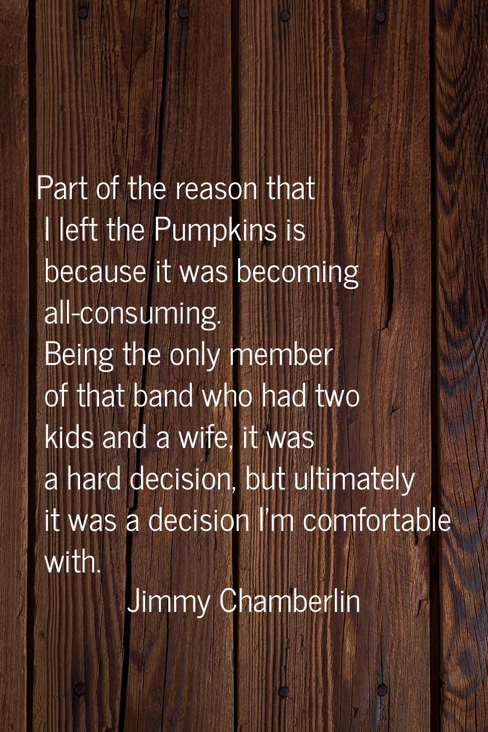 Part of the reason that I left the Pumpkins is because it was becoming all-consuming. Being the onl
