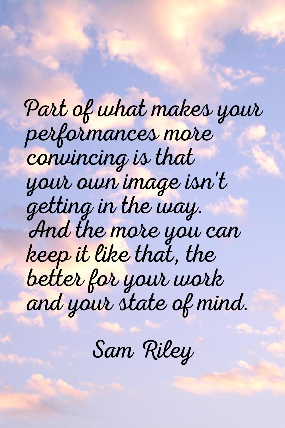 Part of what makes your performances more convincing is that your own image isn't getting in the wa