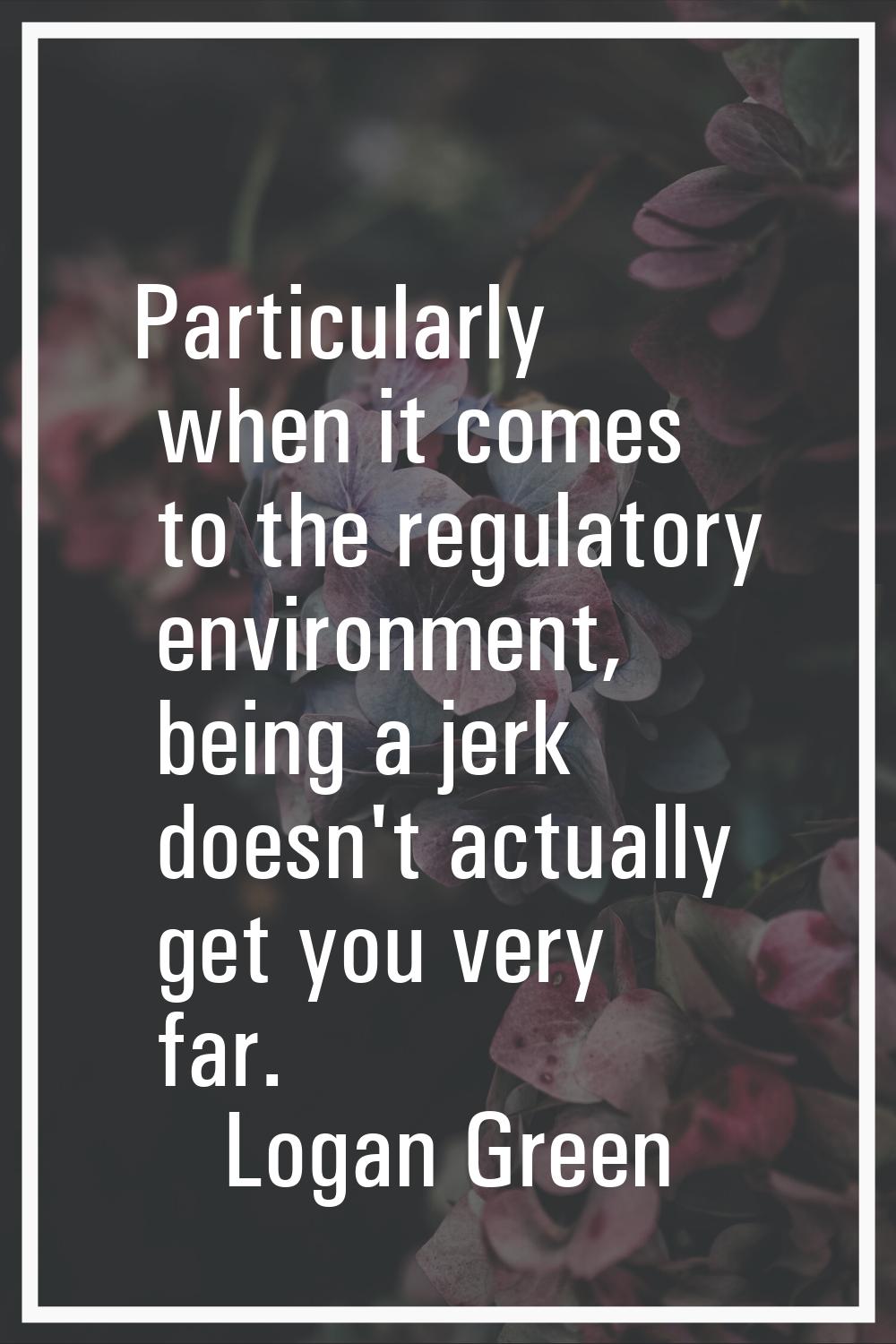 Particularly when it comes to the regulatory environment, being a jerk doesn't actually get you ver