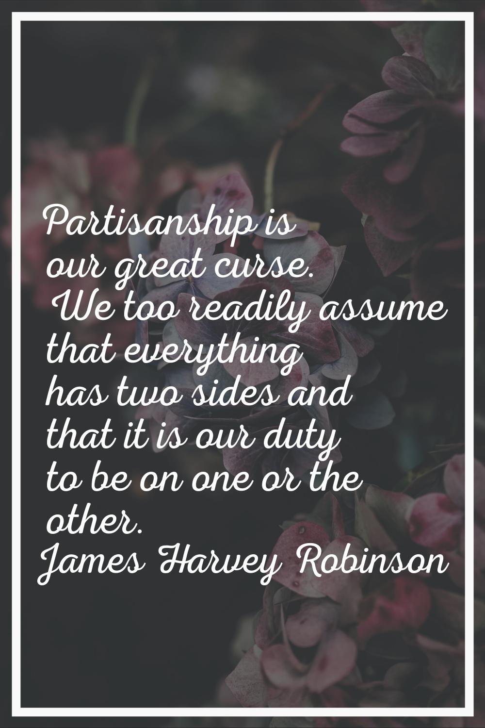 Partisanship is our great curse. We too readily assume that everything has two sides and that it is