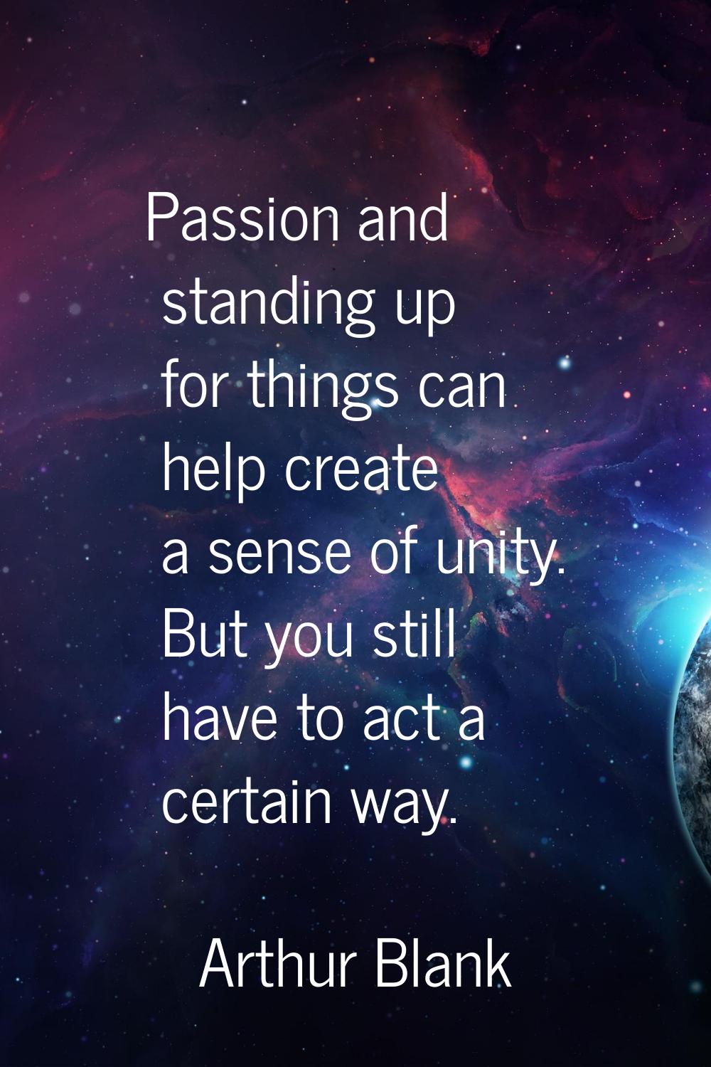 Passion and standing up for things can help create a sense of unity. But you still have to act a ce