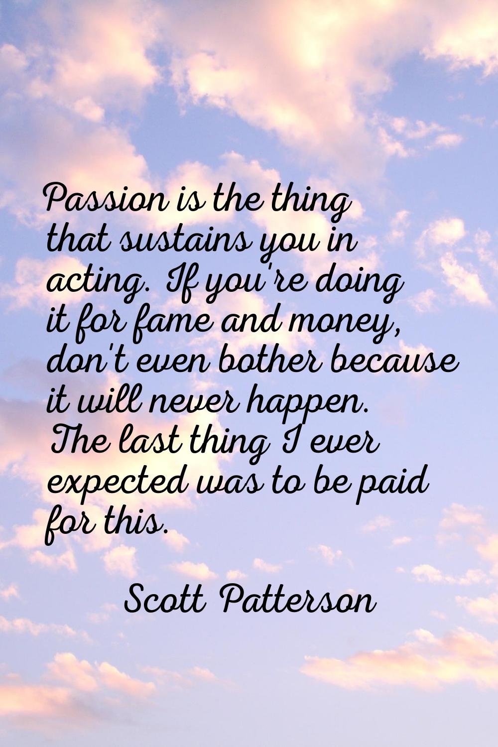 Passion is the thing that sustains you in acting. If you're doing it for fame and money, don't even