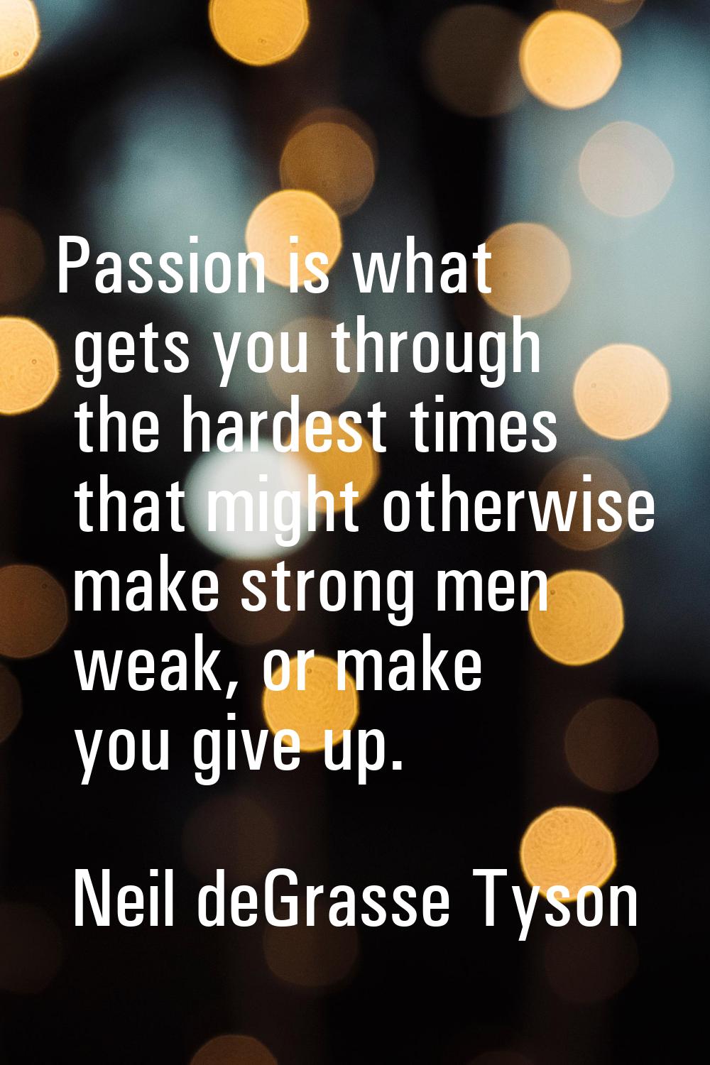 Passion is what gets you through the hardest times that might otherwise make strong men weak, or ma