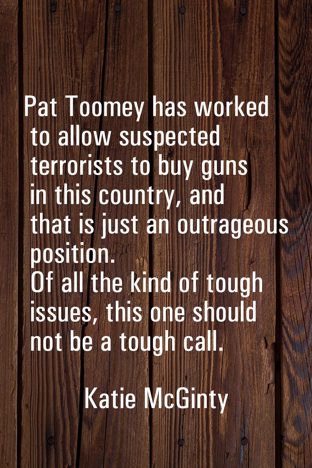 Pat Toomey has worked to allow suspected terrorists to buy guns in this country, and that is just a