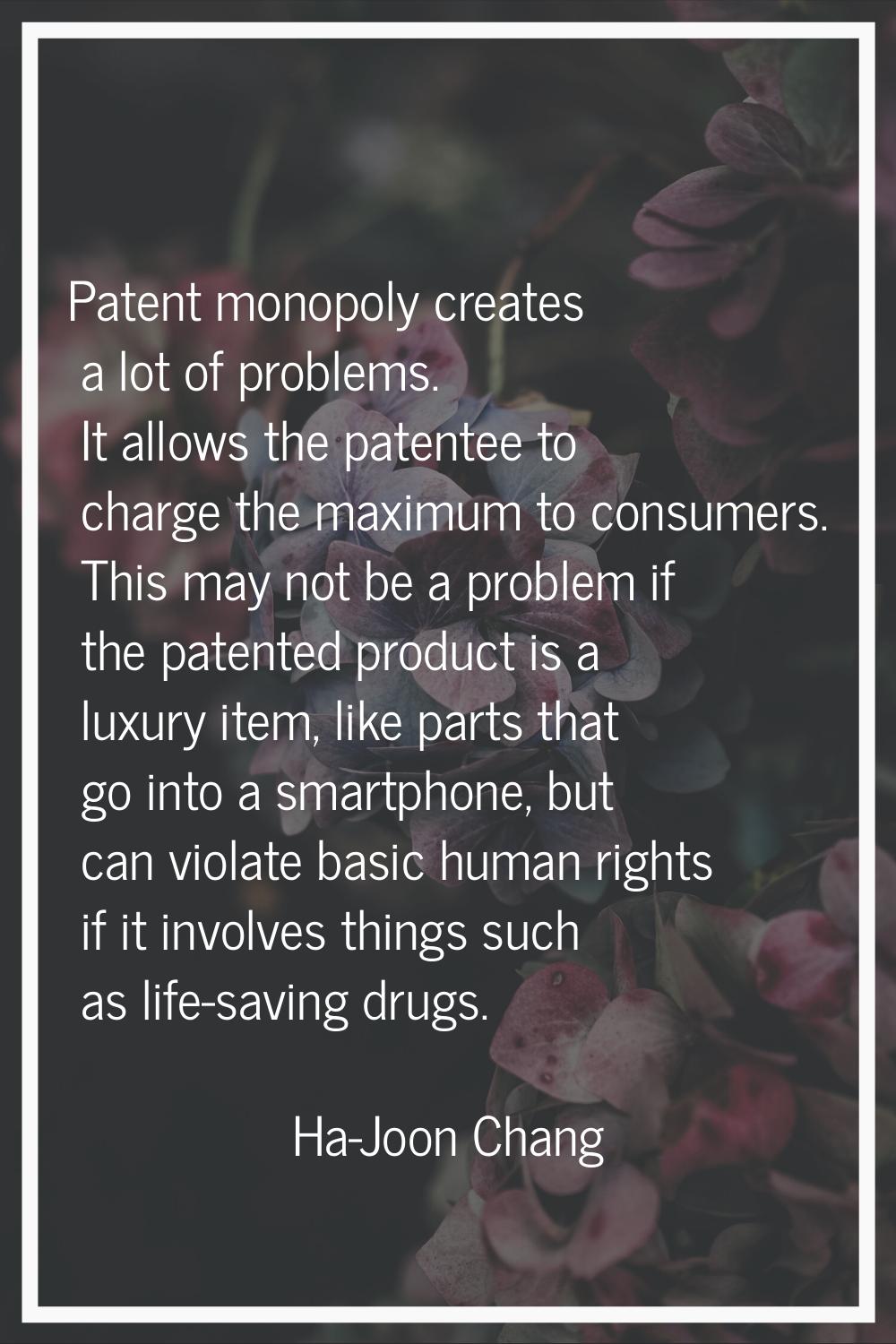 Patent monopoly creates a lot of problems. It allows the patentee to charge the maximum to consumer