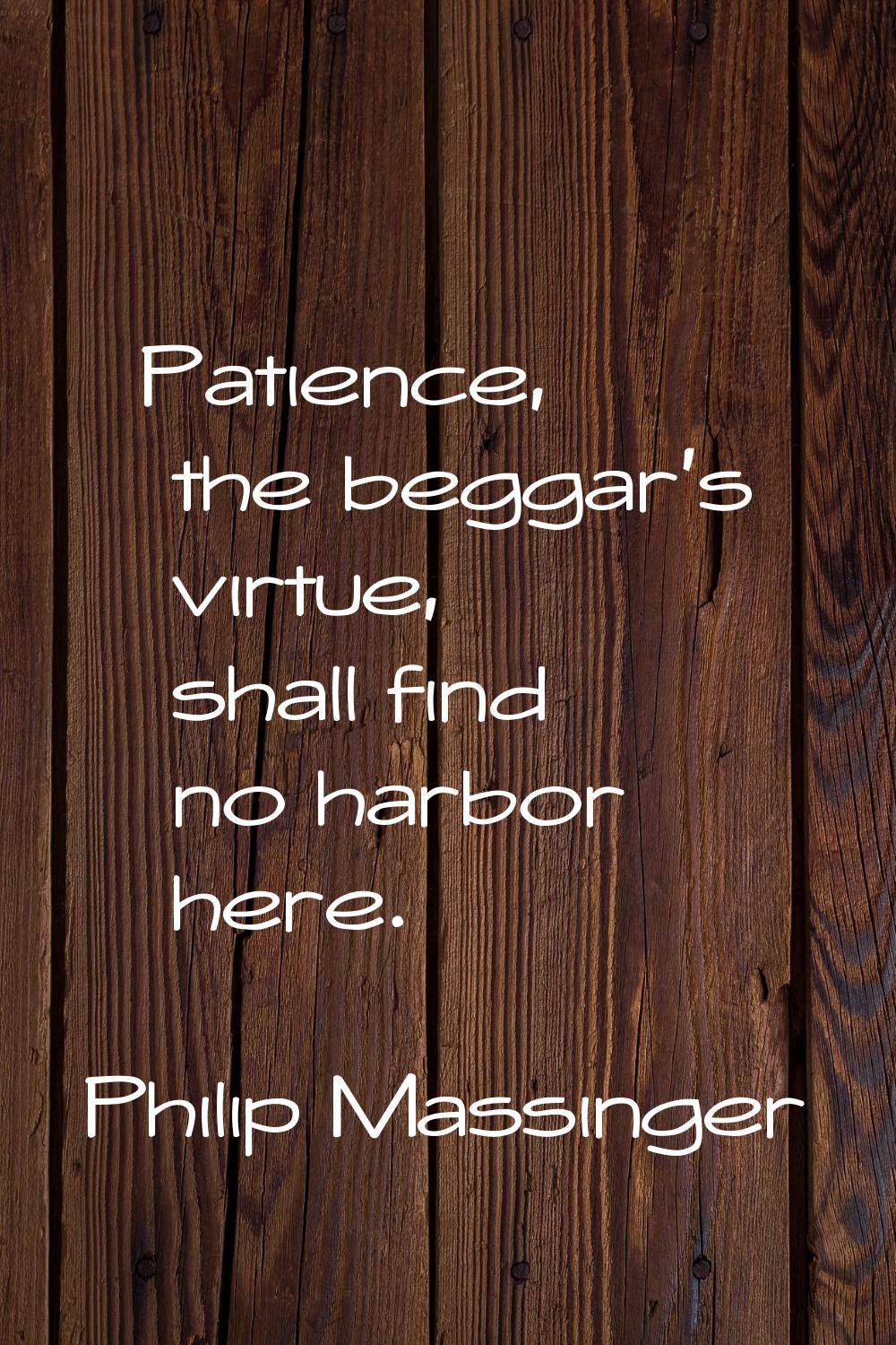 Patience, the beggar's virtue, shall find no harbor here.