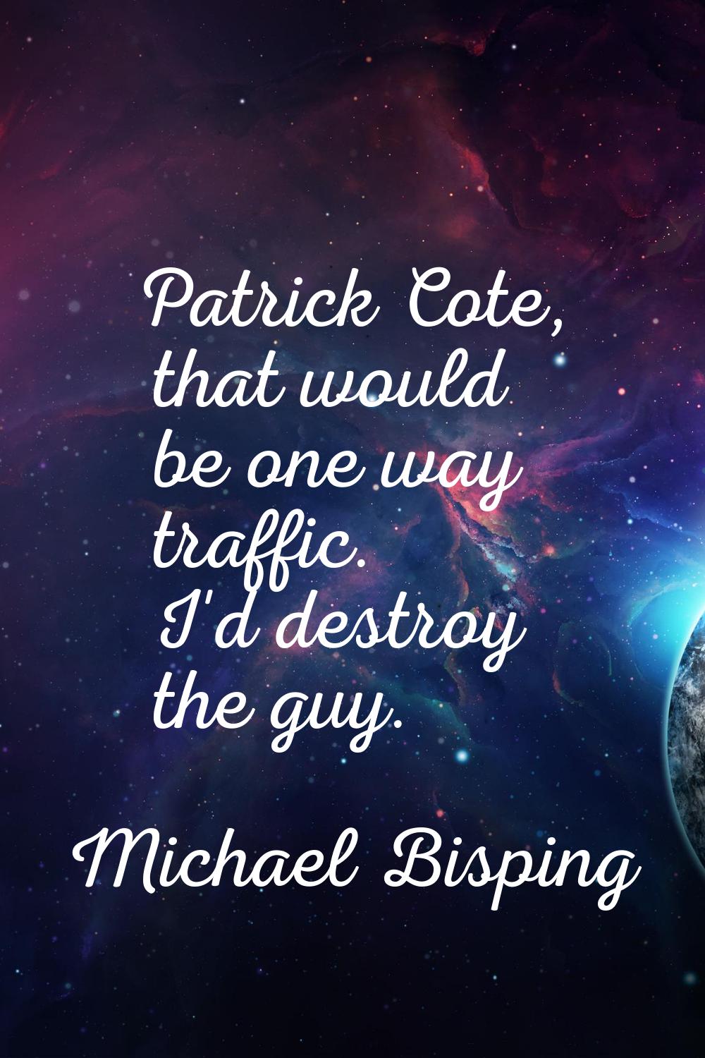 Patrick Cote, that would be one way traffic. I'd destroy the guy.